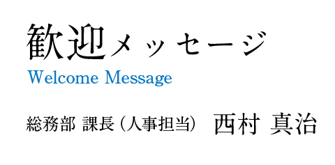 Welcome Message 歓迎メッセージ 総務部 課長(人事担当) 西村 真治